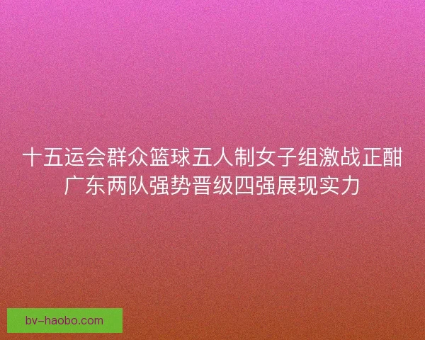 十五运会群众篮球五人制女子组激战正酣广东两队强势晋级四强展现实力