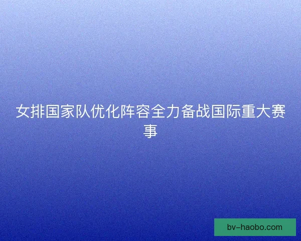 女排国家队优化阵容全力备战国际重大赛事